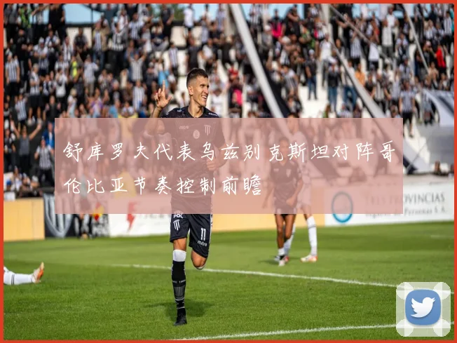 舒库罗夫代表乌兹别克斯坦对阵哥伦比亚节奏控制前瞻