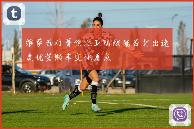 维萨面对哥伦比亚防线能否打出速度优势赔率变化看点