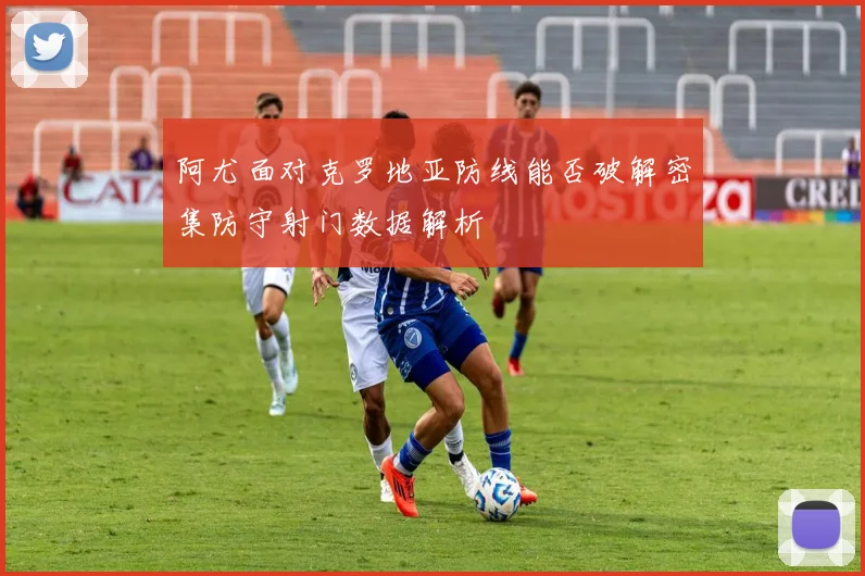 阿尤面对克罗地亚防线能否破解密集防守射门数据解析