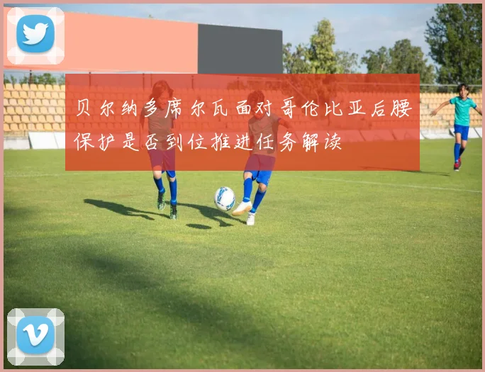 贝尔纳多席尔瓦面对哥伦比亚后腰保护是否到位推进任务解读