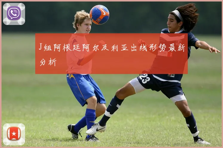 J组阿根廷阿尔及利亚出线形势最新分析