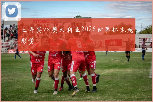 土耳其vs澳大利亚2026世界杯末轮形势