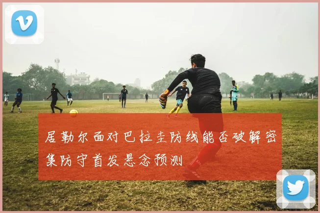 居勒尔面对巴拉圭防线能否破解密集防守首发悬念预测