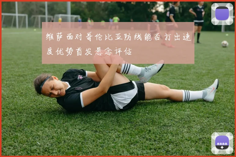 维萨面对哥伦比亚防线能否打出速度优势首发悬念评估