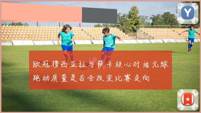 欧冠穆西亚拉与萨卡核心对话无球跑动质量是否会改变比赛走向