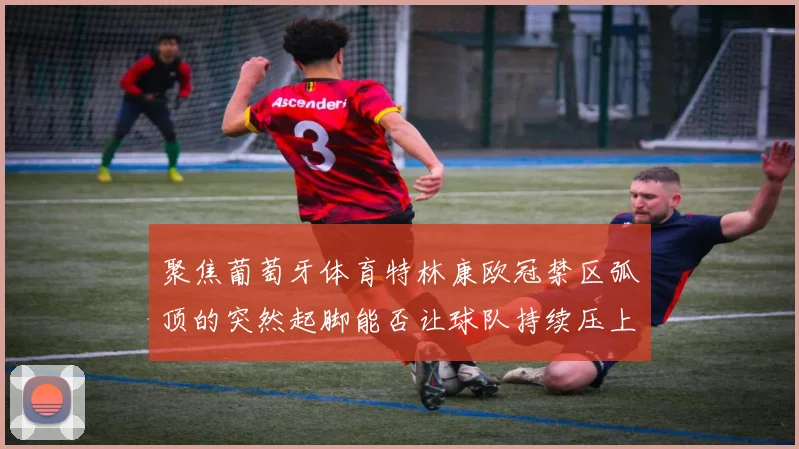 聚焦葡萄牙体育特林康欧冠禁区弧顶的突然起脚能否让球队持续压上