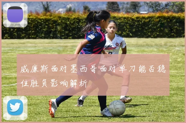 威廉斯面对墨西哥面对单刀能否稳住胜负影响解析