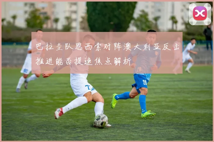 巴拉圭队恩西索对阵澳大利亚反击推进能否提速焦点解析