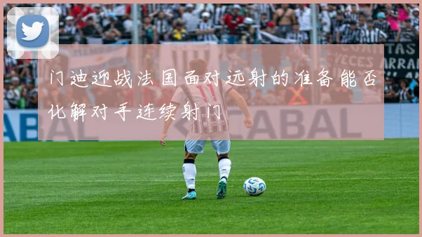 门迪迎战法国面对远射的准备能否化解对手连续射门