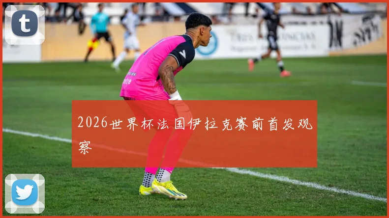 2026世界杯法国伊拉克赛前首发观察