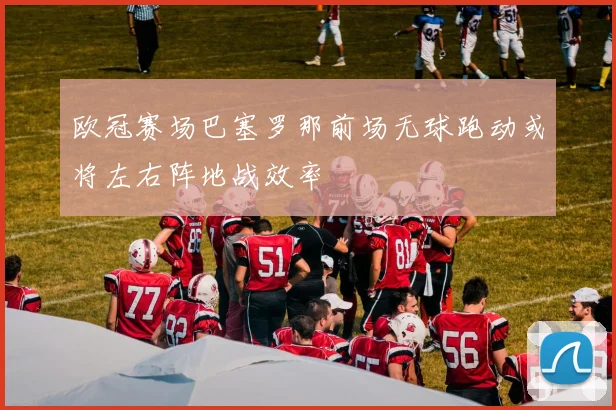 欧冠赛场巴塞罗那前场无球跑动或将左右阵地战效率