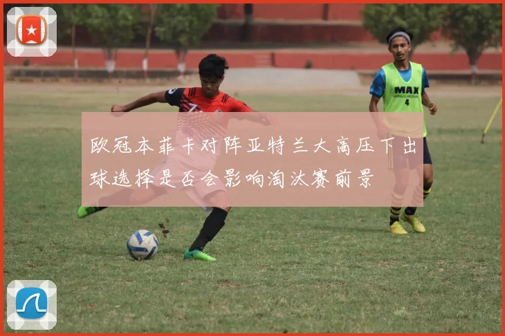 欧冠本菲卡对阵亚特兰大高压下出球选择是否会影响淘汰赛前景