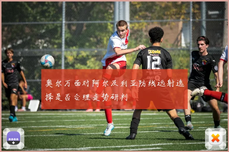 奥尔万面对阿尔及利亚防线远射选择是否合理走势研判
