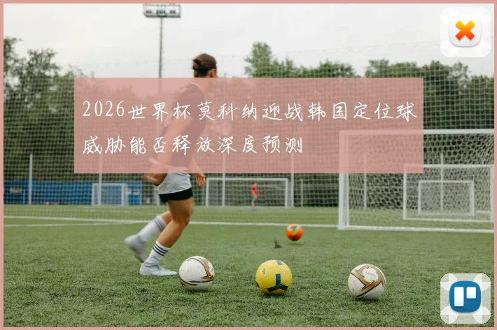 2026世界杯莫科纳迎战韩国定位球威胁能否释放深度预测