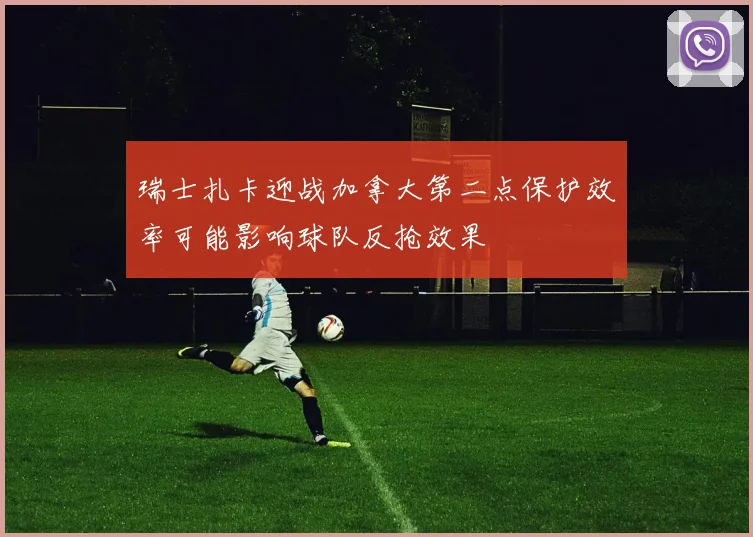 瑞士扎卡迎战加拿大第二点保护效率可能影响球队反抢效果