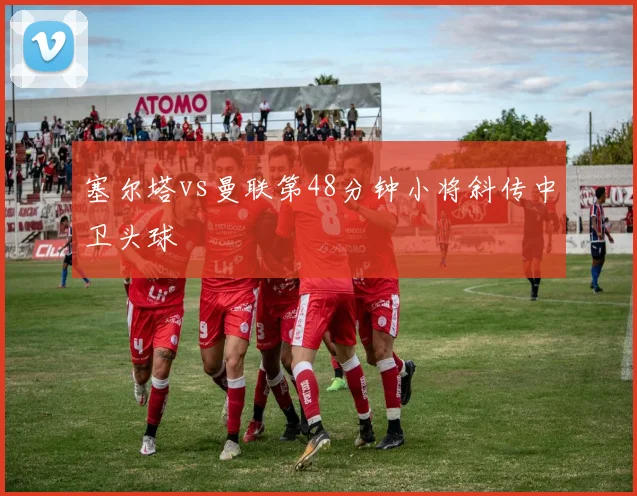 塞尔塔vs曼联第48分钟小将斜传中卫头球