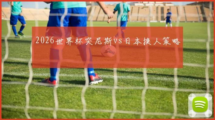 2026世界杯突尼斯vs日本换人策略