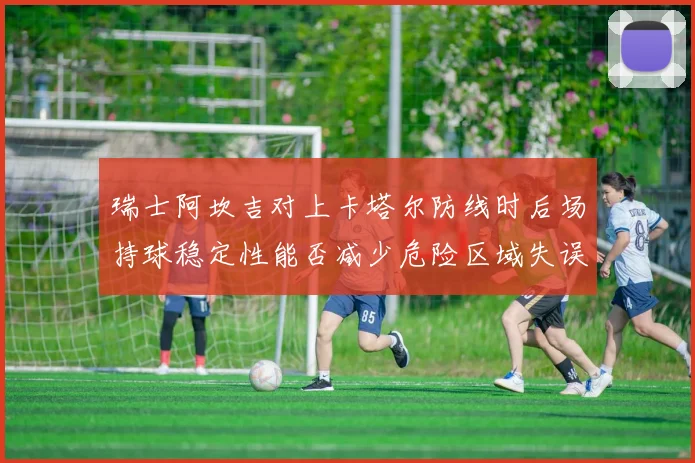 瑞士阿坎吉对上卡塔尔防线时后场持球稳定性能否减少危险区域失误