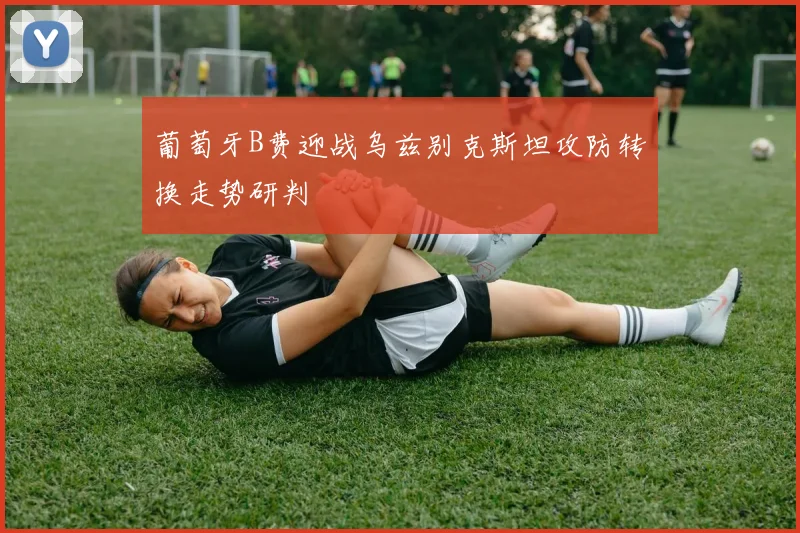 葡萄牙B费迎战乌兹别克斯坦攻防转换走势研判