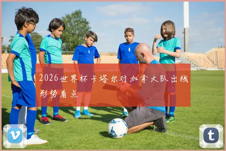 2026世界杯卡塔尔对加拿大队出线形势看点