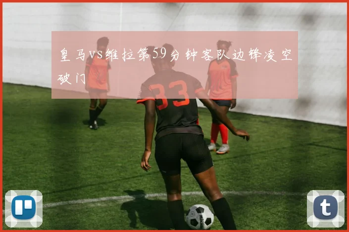 皇马vs维拉第59分钟客队边锋凌空破门