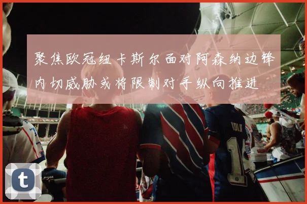 聚焦欧冠纽卡斯尔面对阿森纳边锋内切威胁或将限制对手纵向推进