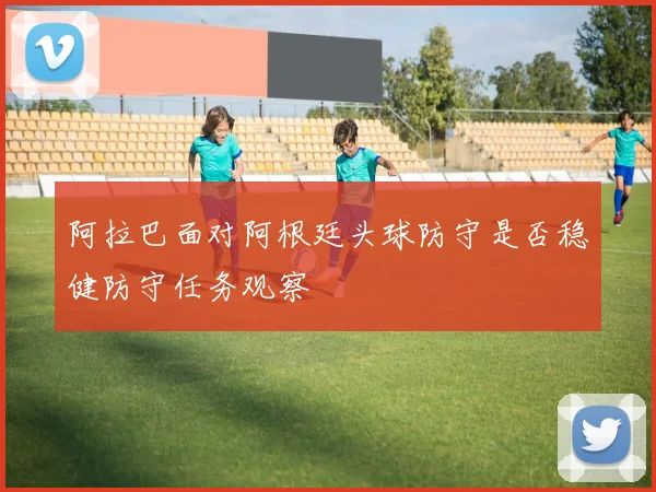 阿拉巴面对阿根廷头球防守是否稳健防守任务观察