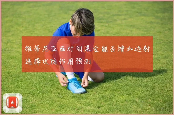 维蒂尼亚面对刚果金能否增加远射选择攻防作用预测