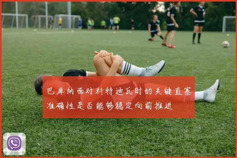 巴库纳面对科特迪瓦时的关键直塞准确性是否能够稳定向前推进
