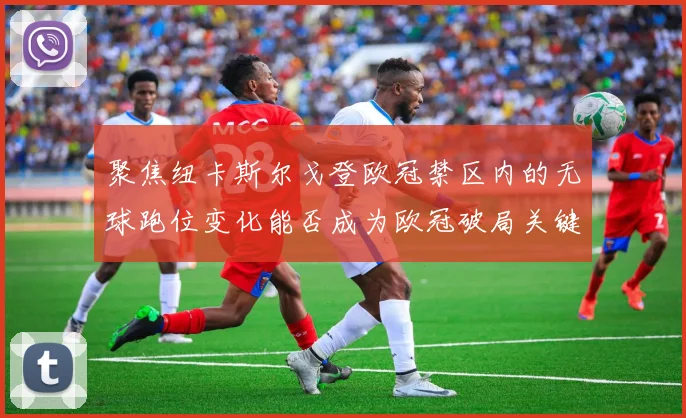 聚焦纽卡斯尔戈登欧冠禁区内的无球跑位变化能否成为欧冠破局关键