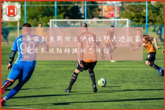 乌兹别克斯坦法伊祖拉耶夫迎战葡萄牙队攻防转换状态评估