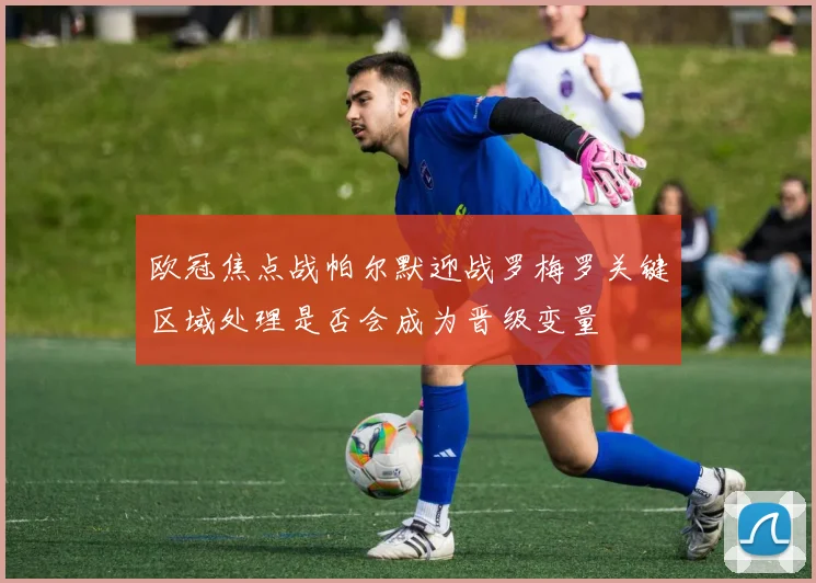 欧冠焦点战帕尔默迎战罗梅罗关键区域处理是否会成为晋级变量