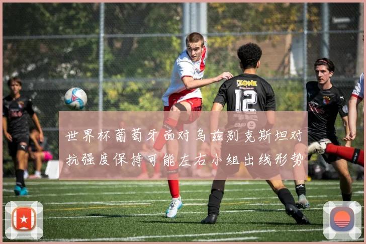 世界杯葡萄牙面对乌兹别克斯坦对抗强度保持可能左右小组出线形势
