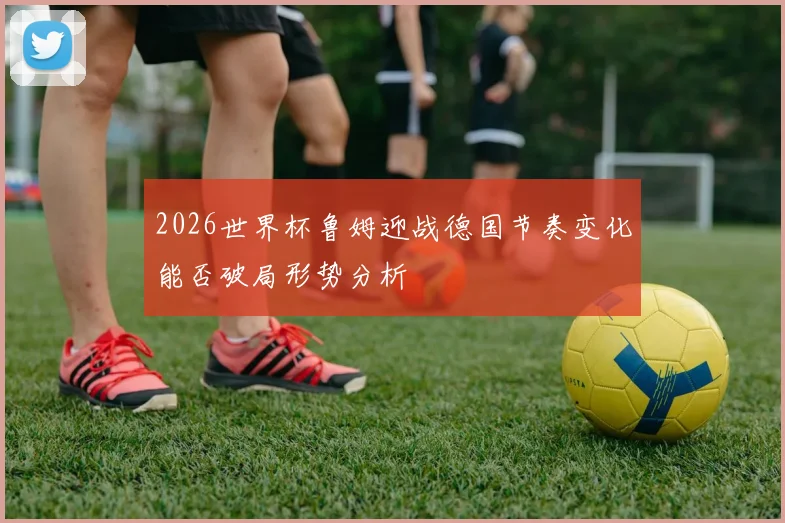 2026世界杯鲁姆迎战德国节奏变化能否破局形势分析