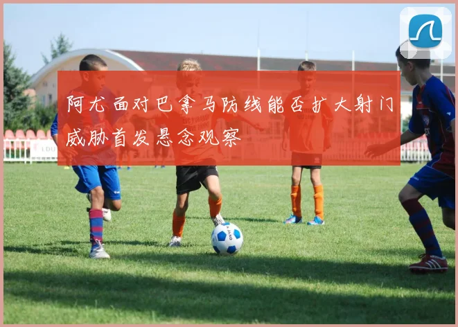 阿尤面对巴拿马防线能否扩大射门威胁首发悬念观察
