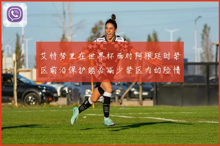 艾特努里在世界杯面对阿根廷时禁区前沿保护能否减少禁区内的险情