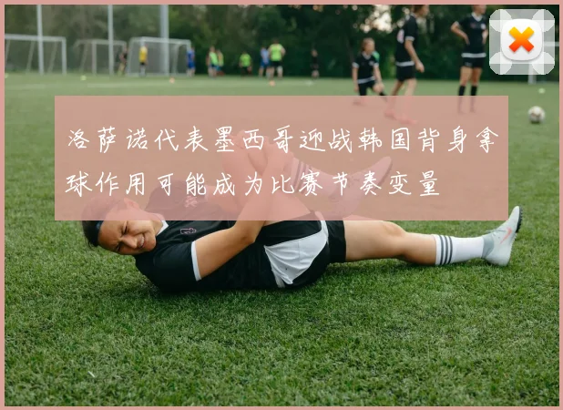 洛萨诺代表墨西哥迎战韩国背身拿球作用可能成为比赛节奏变量