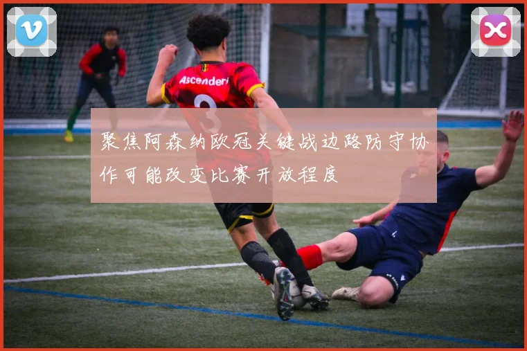 聚焦阿森纳欧冠关键战边路防守协作可能改变比赛开放程度