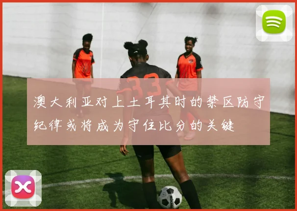 澳大利亚对上土耳其时的禁区防守纪律或将成为守住比分的关键