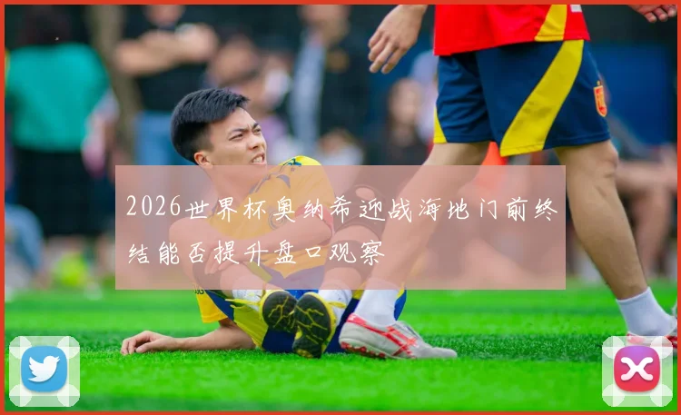 2026世界杯奥纳希迎战海地门前终结能否提升盘口观察