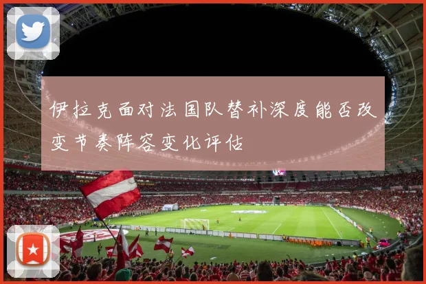 伊拉克面对法国队替补深度能否改变节奏阵容变化评估