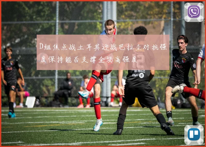 D组焦点战土耳其迎战巴拉圭对抗强度保持能否支撑全场高强度