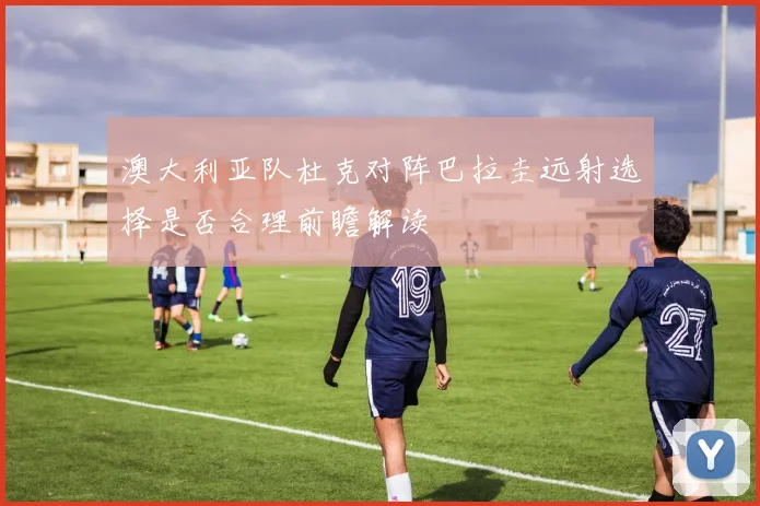 澳大利亚队杜克对阵巴拉圭远射选择是否合理前瞻解读