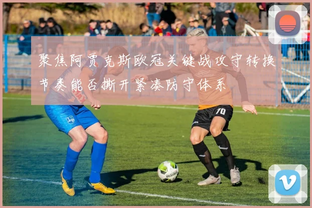 聚焦阿贾克斯欧冠关键战攻守转换节奏能否撕开紧凑防守体系